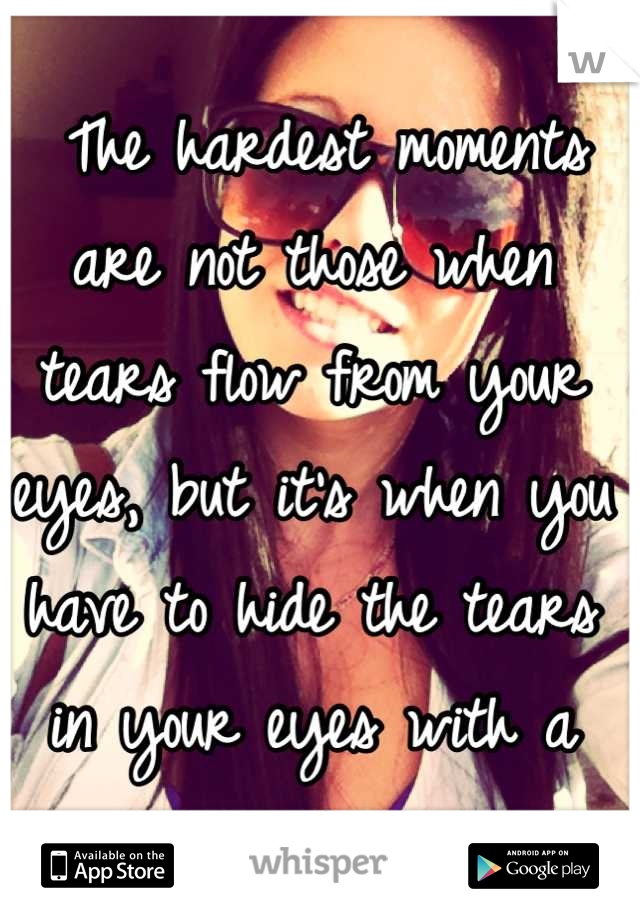  The hardest moments are not those when tears flow from your eyes, but it's when you have to hide the tears in your eyes with a smile..