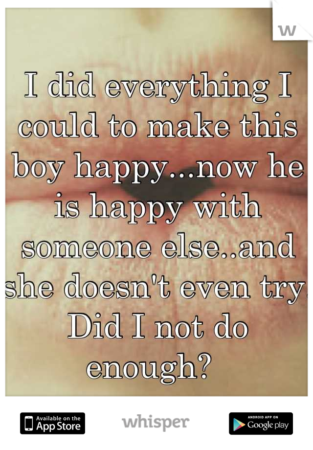I did everything I could to make this boy happy...now he is happy with someone else..and she doesn't even try. Did I not do enough?  
