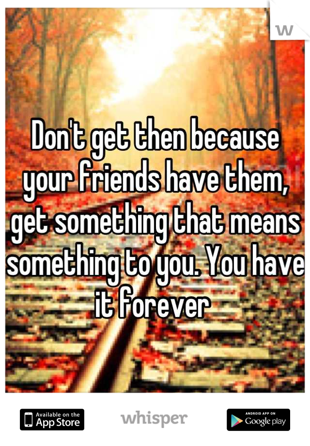 Don't get then because your friends have them, get something that means something to you. You have it forever 