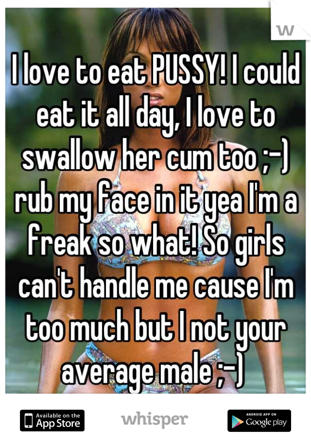 I love to eat PUSSY! I could eat it all day, I love to swallow her cum too ;-) rub my face in it yea I'm a freak so what! So girls can't handle me cause I'm too much but I not your average male ;-) 