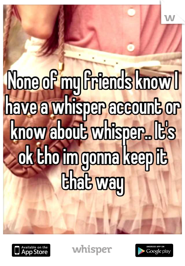 None of my friends know I have a whisper account or know about whisper.. It's ok tho im gonna keep it that way
