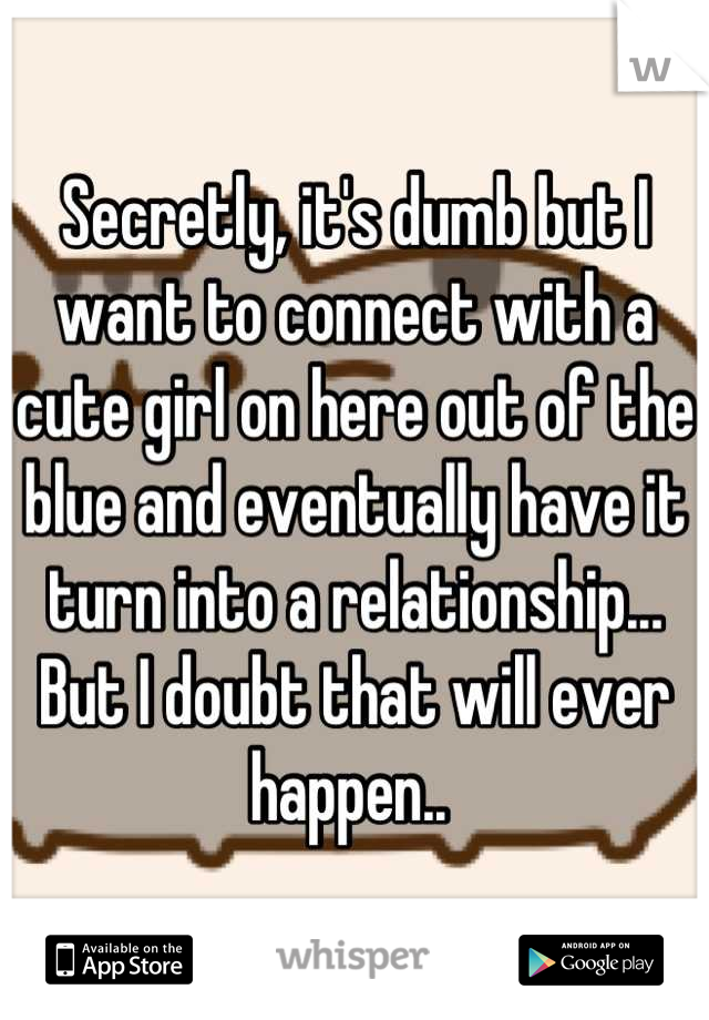 Secretly, it's dumb but I want to connect with a cute girl on here out of the blue and eventually have it turn into a relationship... But I doubt that will ever happen.. 