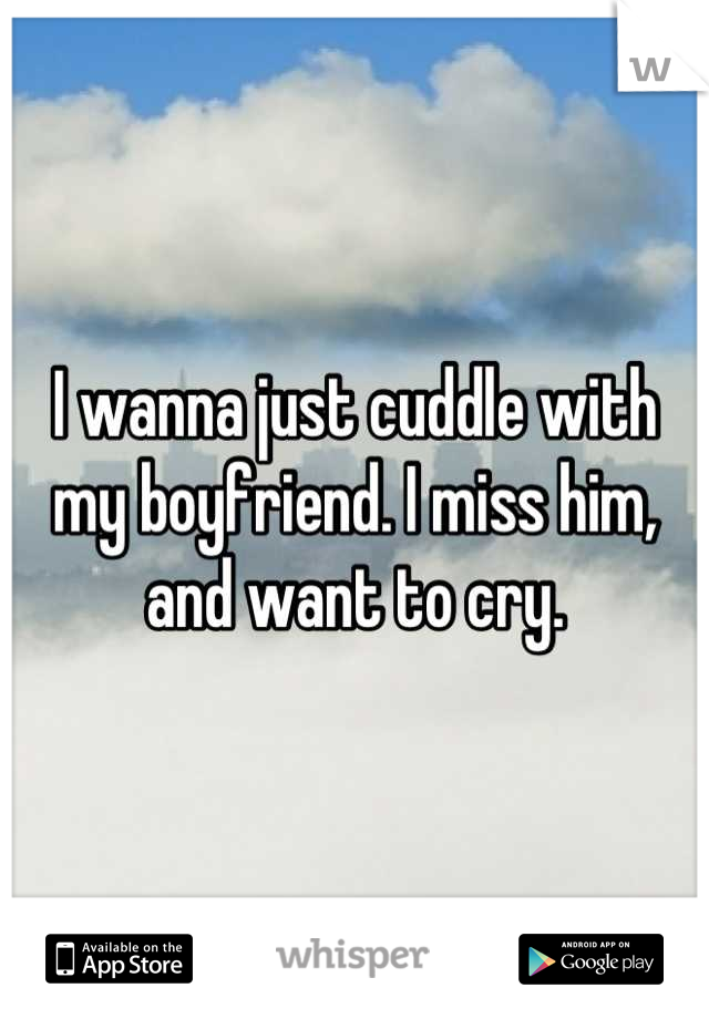 I wanna just cuddle with my boyfriend. I miss him, and want to cry.