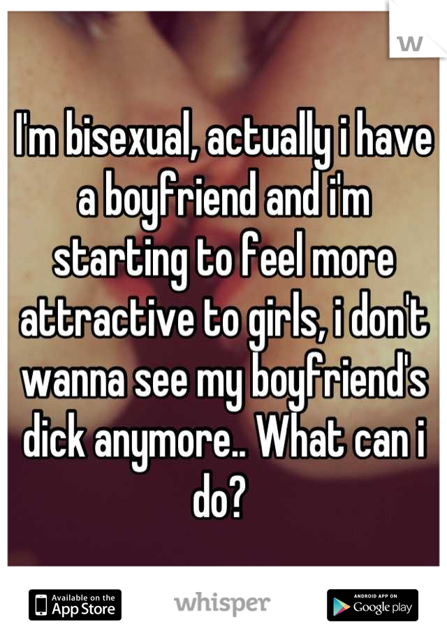 I'm bisexual, actually i have a boyfriend and i'm starting to feel more attractive to girls, i don't wanna see my boyfriend's dick anymore.. What can i do? 