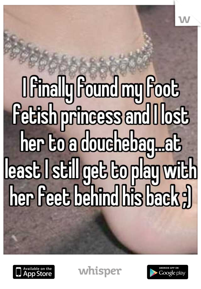 I finally found my foot fetish princess and I lost her to a douchebag...at least I still get to play with her feet behind his back ;)