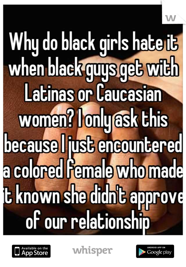 Why do black girls hate it when black guys get with Latinas or Caucasian women? I only ask this because I just encountered a colored female who made it known she didn't approve of our relationship   