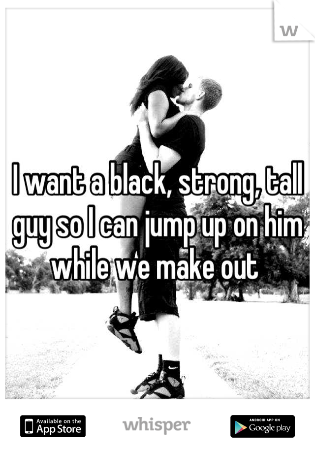 I want a black, strong, tall guy so I can jump up on him while we make out 