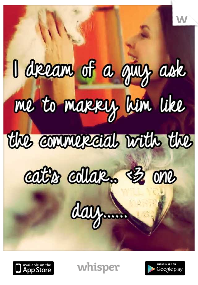 I dream of a guy ask me to marry him like the commercial with the cat's collar.. <3 one day......