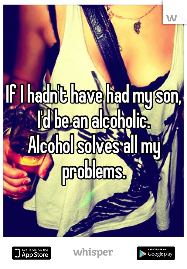 If I hadn't have had my son,
I'd be an alcoholic.
Alcohol solves all my problems.