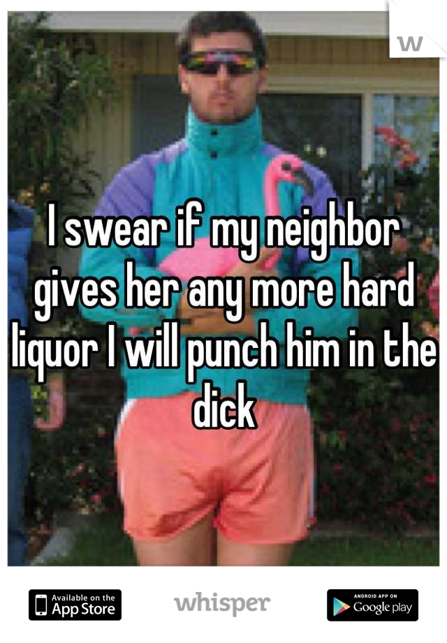I swear if my neighbor gives her any more hard liquor I will punch him in the dick