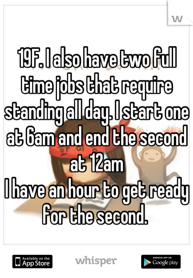 19F. I also have two full time jobs that require standing all day. I start one at 6am and end the second at 12am
I have an hour to get ready for the second. 
