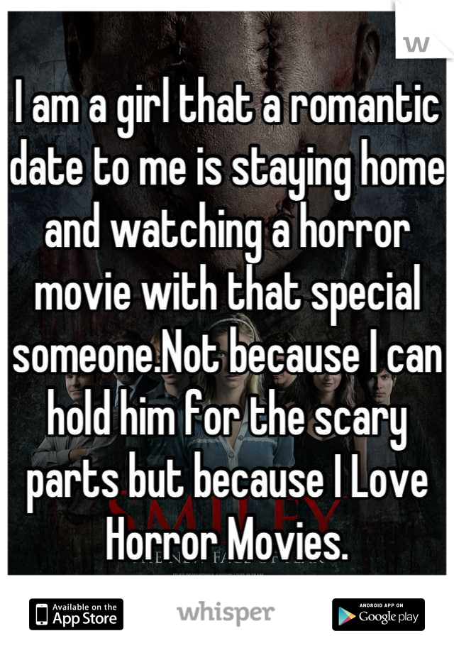 I am a girl that a romantic date to me is staying home and watching a horror movie with that special someone.Not because I can hold him for the scary parts but because I Love Horror Movies.