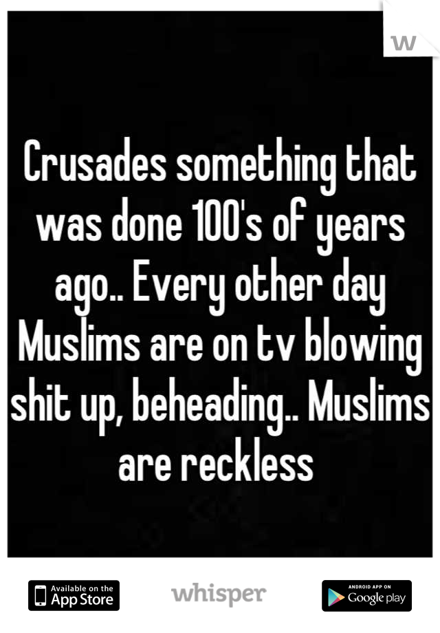 Crusades something that was done 100's of years ago.. Every other day Muslims are on tv blowing shit up, beheading.. Muslims are reckless 