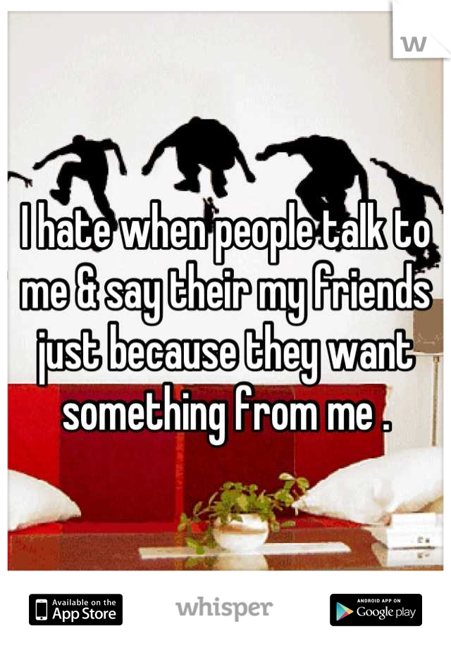 I hate when people talk to me & say their my friends just because they want something from me .