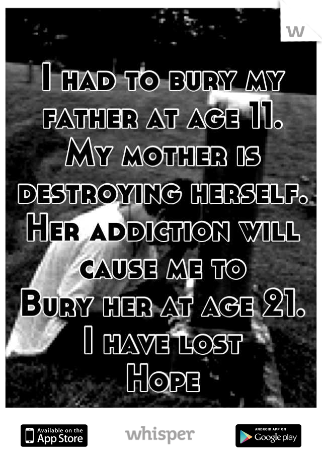 I had to bury my father at age 11.
My mother is destroying herself.
Her addiction will cause me to 
Bury her at age 21. 
I have lost
Hope