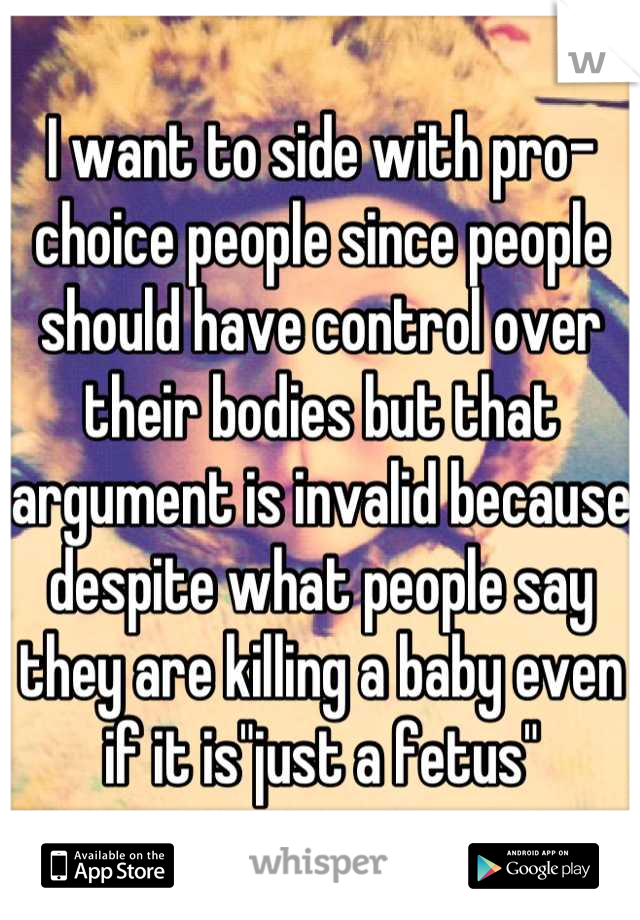 I want to side with pro-choice people since people should have control over their bodies but that argument is invalid because despite what people say they are killing a baby even if it is"just a fetus"