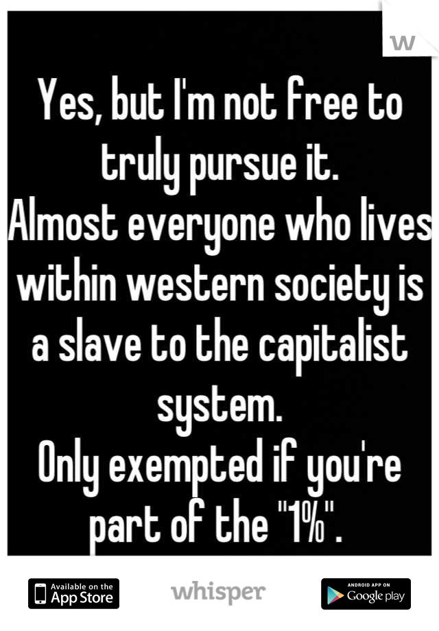Yes, but I'm not free to truly pursue it. 
Almost everyone who lives within western society is a slave to the capitalist system.
Only exempted if you're part of the "1%". 