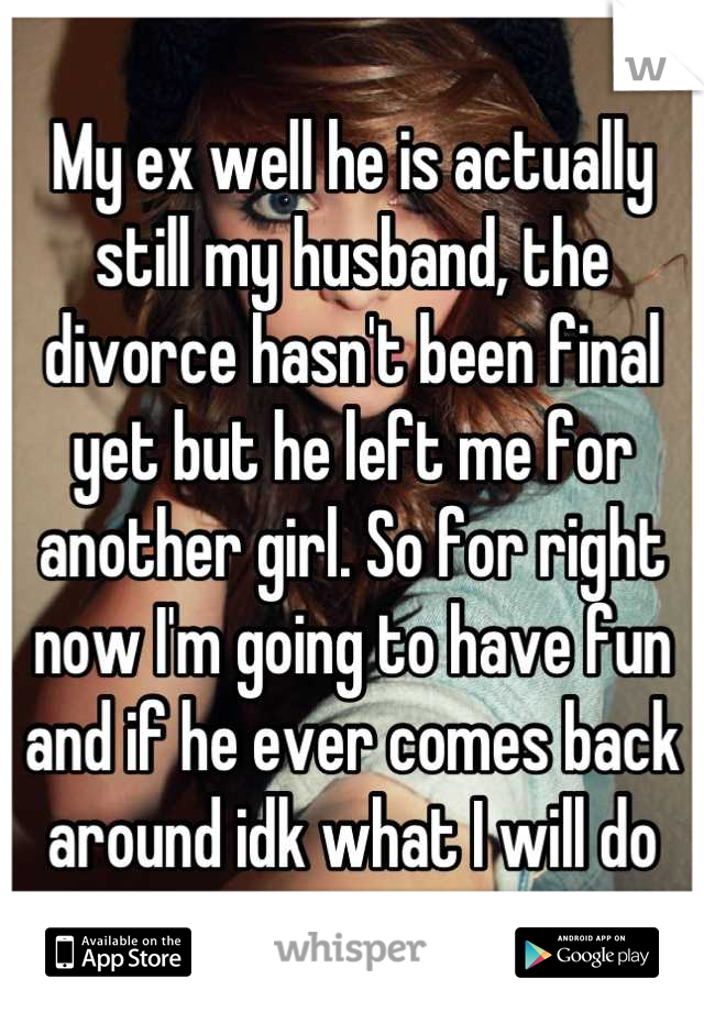 My ex well he is actually still my husband, the divorce hasn't been final yet but he left me for another girl. So for right now I'm going to have fun and if he ever comes back around idk what I will do