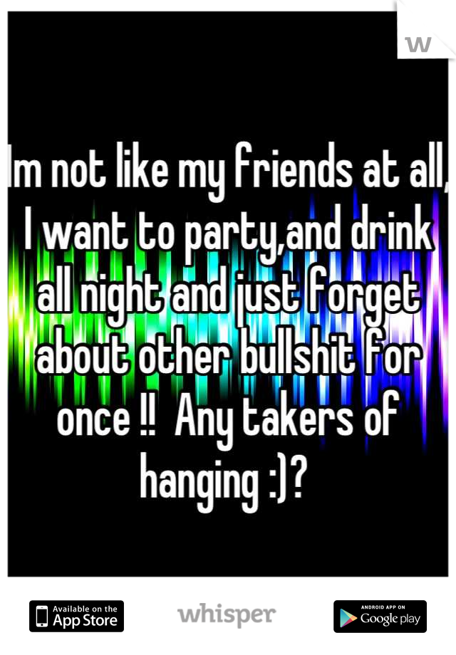 Im not like my friends at all, I want to party,and drink all night and just forget about other bullshit for once !!  Any takers of hanging :)? 