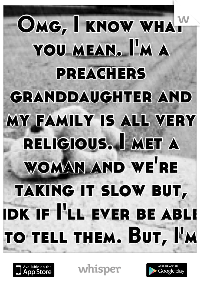 Omg, I know what you mean. I'm a preachers granddaughter and my family is all very religious. I met a woman and we're taking it slow but, idk if I'll ever be able to tell them. But, I'm ok with myself.