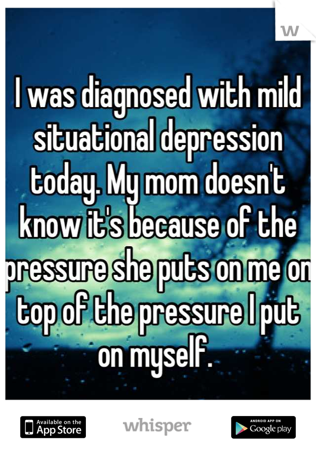 I was diagnosed with mild situational depression today. My mom doesn't know it's because of the pressure she puts on me on top of the pressure I put on myself. 