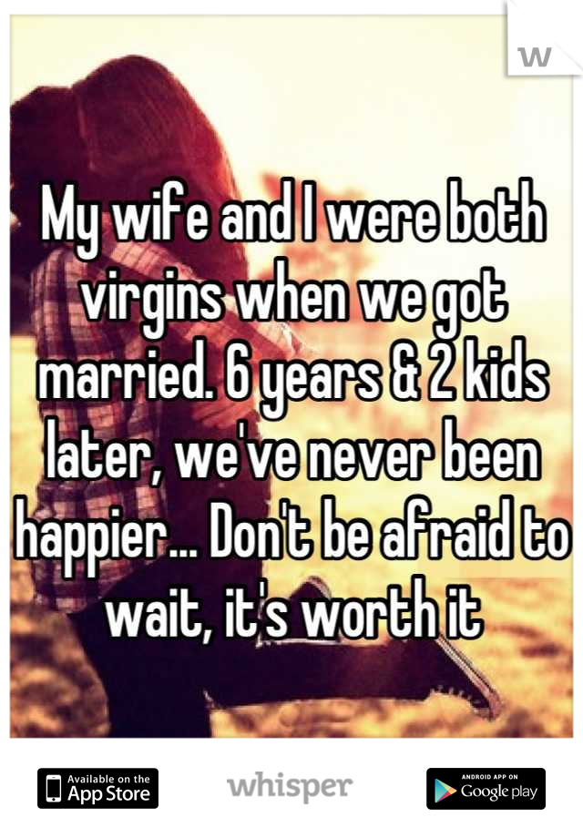 My wife and I were both virgins when we got married. 6 years & 2 kids later, we've never been happier... Don't be afraid to wait, it's worth it