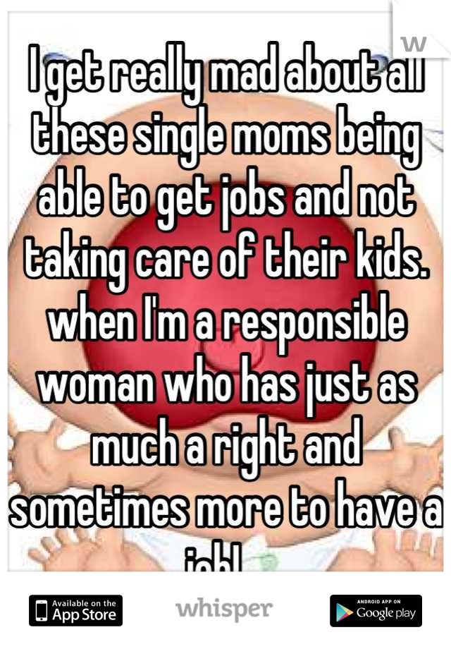 I get really mad about all these single moms being able to get jobs and not taking care of their kids. when I'm a responsible woman who has just as much a right and sometimes more to have a job!   