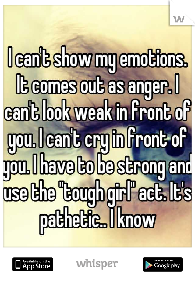I can't show my emotions. It comes out as anger. I can't look weak in front of you. I can't cry in front of you. I have to be strong and use the "tough girl" act. It's pathetic.. I know