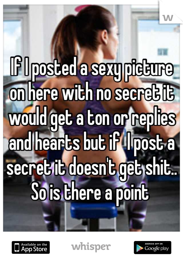 If I posted a sexy picture on here with no secret it would get a ton or replies and hearts but if  I post a secret it doesn't get shit.. So is there a point 