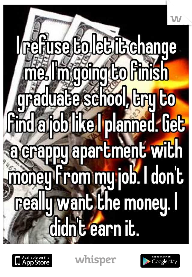 I refuse to let it change me. I'm going to finish graduate school, try to find a job like I planned. Get a crappy apartment with money from my job. I don't really want the money. I didn't earn it. 