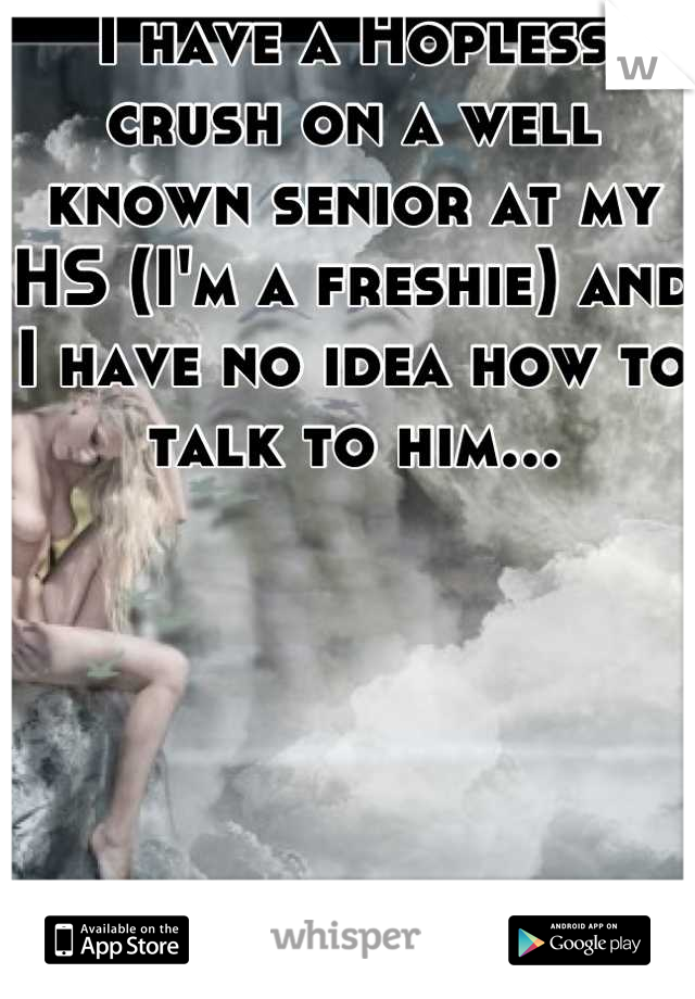 I have a Hopless crush on a well known senior at my HS (I'm a freshie) and I have no idea how to talk to him...