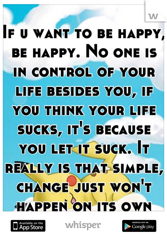 If u want to be happy, be happy. No one is in control of your life besides you, if you think your life sucks, it's because you let it suck. It really is that simple, change just won't happen on its own