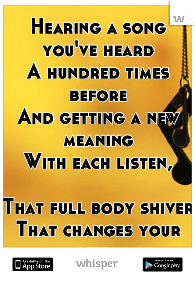 Hearing a song you've heard 
A hundred times before 
And getting a new meaning 
With each listen,

That full body shiver
That changes your life. 