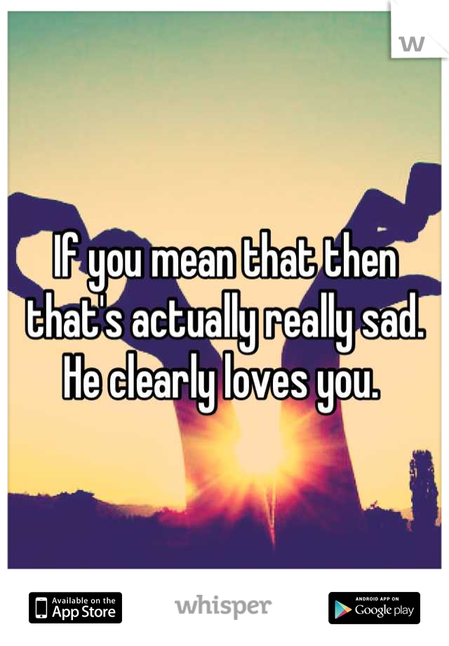 If you mean that then that's actually really sad. He clearly loves you. 