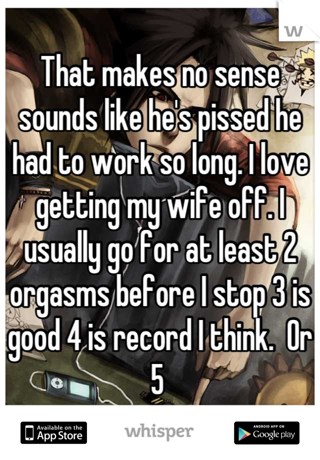 That makes no sense sounds like he's pissed he had to work so long. I love getting my wife off. I usually go for at least 2 orgasms before I stop 3 is good 4 is record I think.  Or 5 