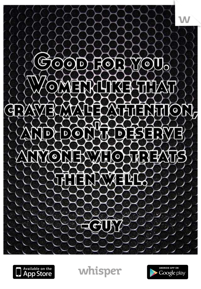 Good for you. Women like that crave male attention, and don't deserve anyone who treats then well. 

-guy