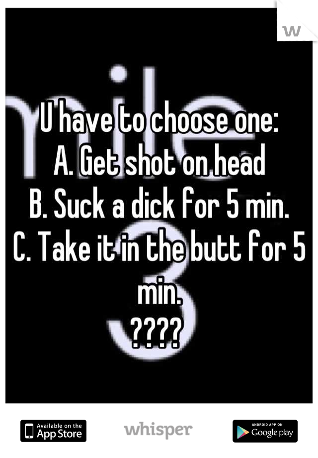 U have to choose one:
A. Get shot on head
B. Suck a dick for 5 min.
C. Take it in the butt for 5 min.
???? 