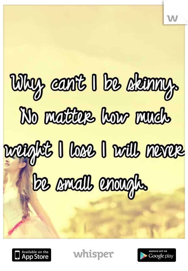 Why can't I be skinny. No matter how much weight I lose I will never be small enough. 