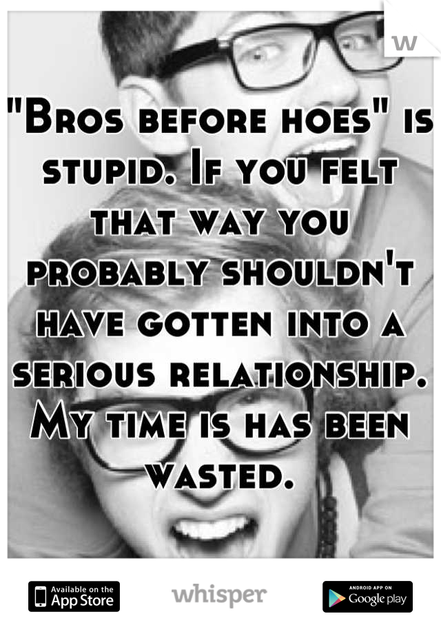 "Bros before hoes" is stupid. If you felt that way you probably shouldn't have gotten into a serious relationship. 
My time is has been wasted.