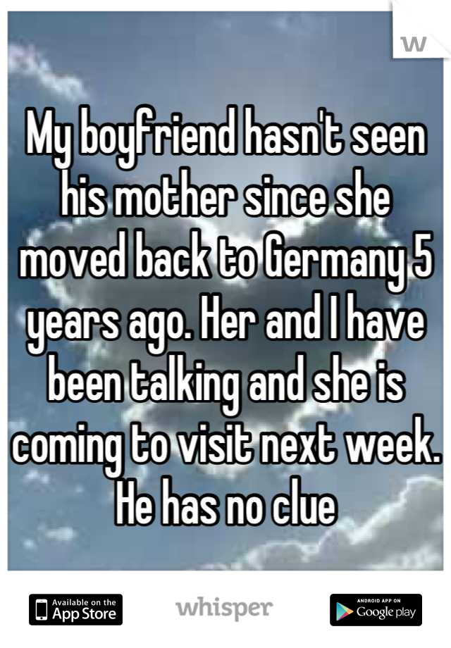 My boyfriend hasn't seen his mother since she moved back to Germany 5 years ago. Her and I have been talking and she is coming to visit next week. He has no clue