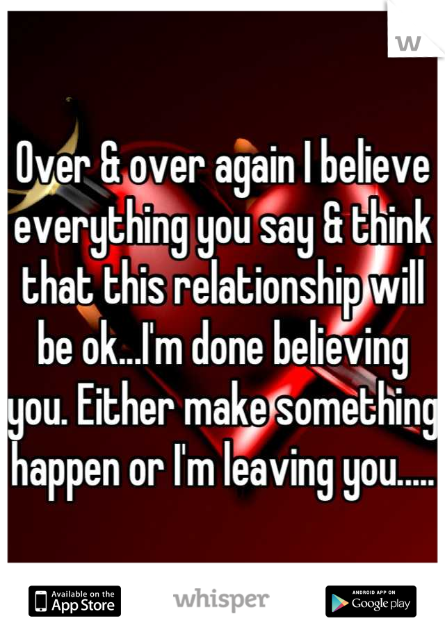 Over & over again I believe everything you say & think that this relationship will be ok...I'm done believing you. Either make something happen or I'm leaving you.....