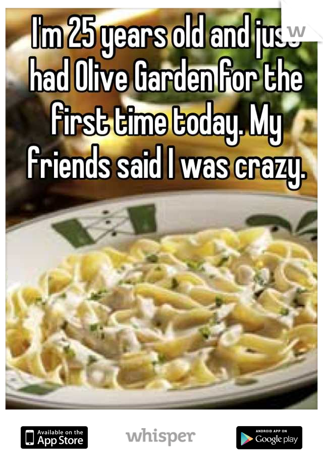 I'm 25 years old and just had Olive Garden for the first time today. My friends said I was crazy.