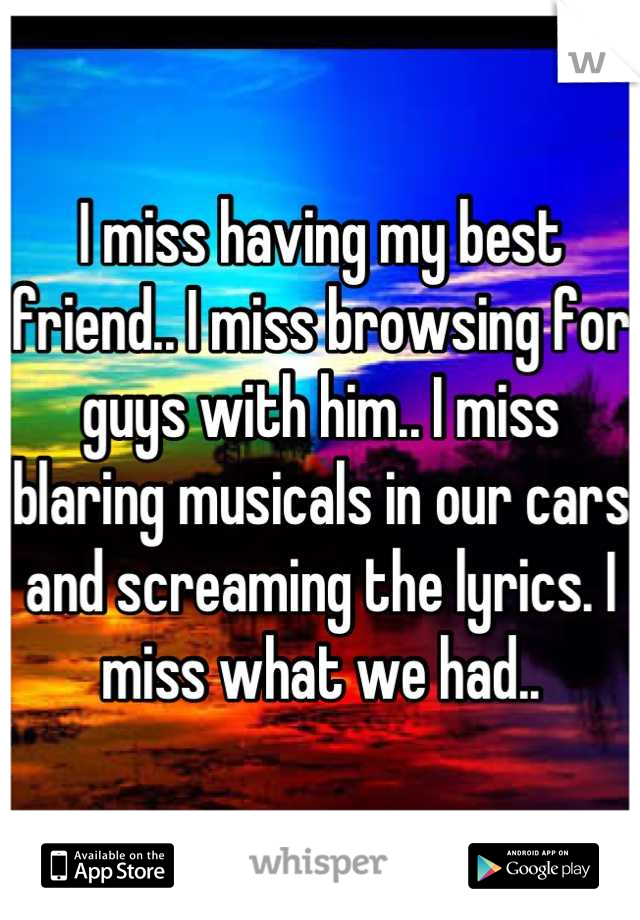 I miss having my best friend.. I miss browsing for guys with him.. I miss blaring musicals in our cars and screaming the lyrics. I miss what we had..