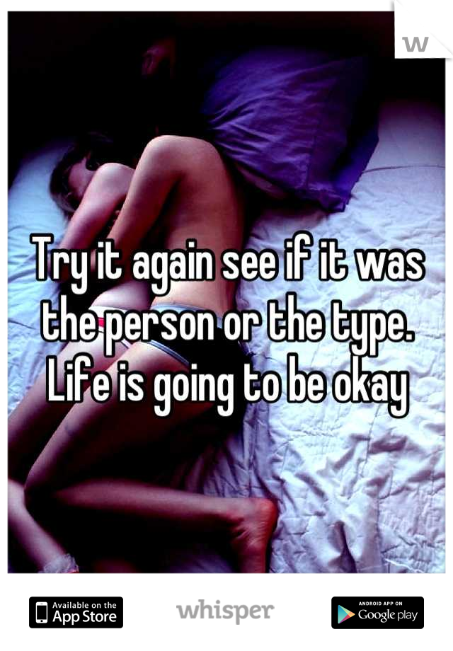 Try it again see if it was the person or the type. Life is going to be okay