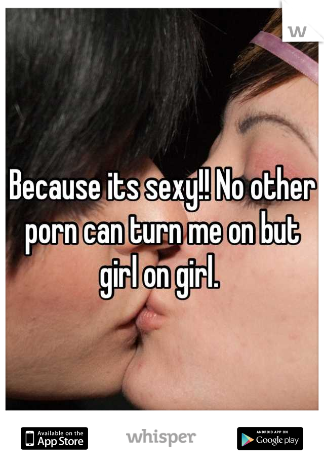 Because its sexy!! No other porn can turn me on but girl on girl. 