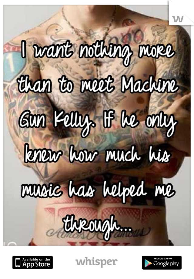 I want nothing more than to meet Machine Gun Kelly. If he only knew how much his music has helped me through...