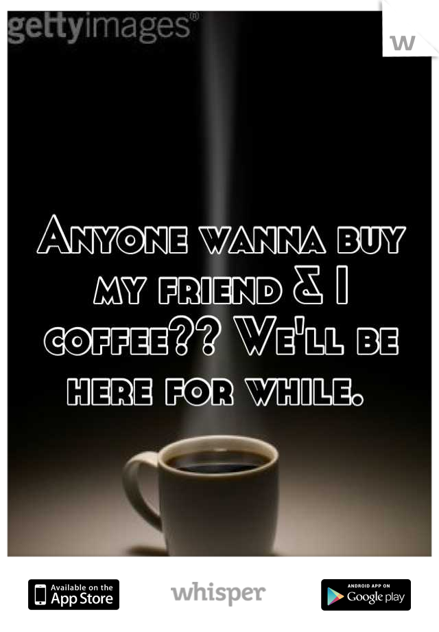 Anyone wanna buy my friend & I coffee?? We'll be here for while. 