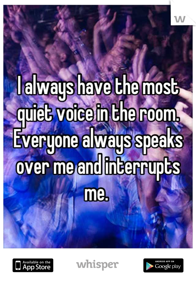 I always have the most quiet voice in the room. Everyone always speaks over me and interrupts me. 