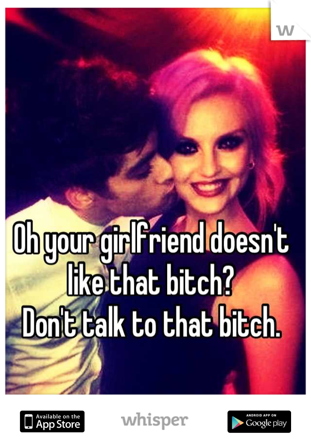 Oh your girlfriend doesn't like that bitch?
Don't talk to that bitch.