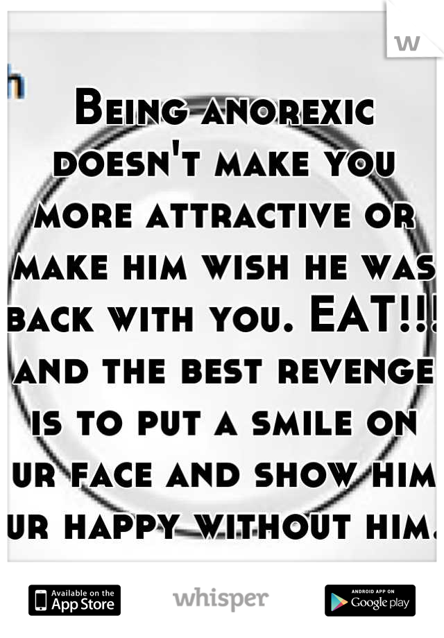 Being anorexic doesn't make you more attractive or make him wish he was back with you. EAT!!! and the best revenge is to put a smile on ur face and show him ur happy without him.